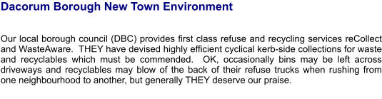 Dacorum Borough New Town Environment    Our local borough council (DBC) provides first class refuse and recycling services reCollect and WasteAware.  THEY have devised highly efficient cyclical kerb-side collections for waste and recyclables which must be commended.  OK, occasionally bins may be left across driveways and recyclables may blow of the back of their refuse trucks when rushing from one neighbourhood to another, but generally THEY deserve our praise.