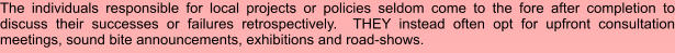 The individuals responsible for local projects or policies seldom come to the fore after completion to discuss their successes or failures retrospectively.  THEY instead often opt for upfront consultation meetings, sound bite announcements, exhibitions and road-shows.