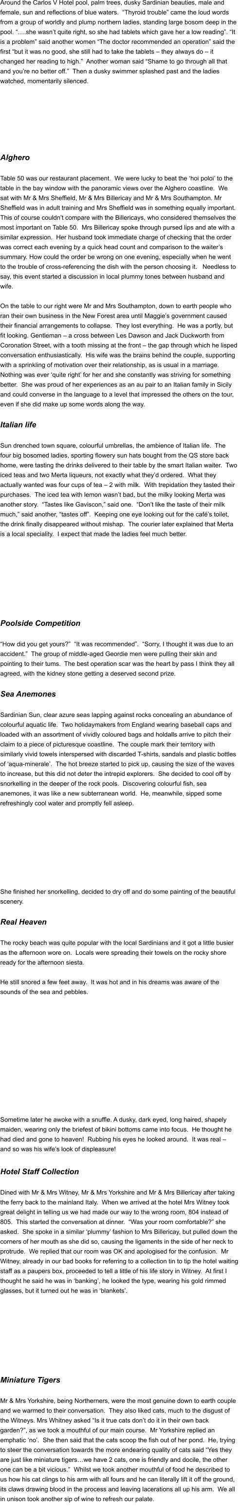 Around the Carlos V Hotel pool, palm trees, dusky Sardinian beauties, male and  female, sun and reflections of blue waters.  “Thyroid trouble” came the loud words  from a group of worldly and plump northern ladies, standing large bosom deep in the  pool. “….she wasn’t quite right, so she had tablets which gave her a low reading”. “It  is a problem” said another women “The doctor recommended an operation” said the  first “but it was no good, she still had to take the tablets – they always do – it  changed her reading to high.”  Another woman said “Shame to go through all that  and you’re no better off.”  Then a dusky swimmer splashed past and the ladies  watched, momentarily silenced.        Alghero   Table 50 was our restaurant placement.  We were lucky to beat the ‘hoi poloi’ to the  table in the bay window with the panoramic views over the Alghero coastline.  We  sat with Mr & Mrs Sheffield, Mr & Mrs Billericay and Mr & Mrs Southampton. Mr  Sheffield was in adult training and Mrs Sheffield was in something equally important.   This of course couldn’t compare with the Billericays, who considered themselves the  most important on Table 50.  Mrs Billericay spoke through pursed lips and ate with a  similar expression.  Her husband took immediate charge of checking that the order  was correct each evening by a quick head count and comparison to the waiter’s  summary. How could the order be wrong on one evening, especially when he went  to the trouble of cross-referencing the dish with the person choosing it.   Needless to  say, this event started a discussion in local plummy tones between husband and  wife.    On the table to our right were Mr and Mrs Southampton, down to earth people who  ran their own business in the New Forest area until Maggie’s government caused  their financial arrangements to collapse.  They lost everything.  He was a portly, but  fit looking. Gentleman – a cross between Les Dawson and Jack Duckworth from  Coronation Street, with a tooth missing at the front – the gap through which he lisped  conversation enthusiastically.  His wife was the brains behind the couple, supporting  with a sprinkling of motivation over their relationship, as is usual in a marriage.   Nothing was ever ‘quite right’ for her and she constantly was striving for something  better.  She was proud of her experiences as an au pair to an Italian family in Sicily  and could converse in the language to a level that impressed the others on the tour,  even if she did make up some words along the way.   Italian life   Sun drenched town square, colourful umbrellas, the ambience of Italian life.  The  four big bosomed ladies, sporting flowery sun hats bought from the QS store back  home, were tasting the drinks delivered to their table by the smart Italian waiter.  Two  iced teas and two Merta liqueurs, not exactly what they’d ordered.  What they  actually wanted was four cups of tea – 2 with milk.  With trepidation they tasted their  purchases.  The iced tea with lemon wasn’t bad, but the milky looking Merta was  another story.  “Tastes like Gaviscon,” said one.  “Don’t like the taste of their milk  much,” said another, “tastes off”.  Keeping one eye looking out for the café’s toilet,  the drink finally disappeared without mishap.  The courier later explained that Merta  is a local speciality.  I expect that made the ladies feel much better.          Poolside Competition  “How did you get yours?”  “It was recommended”.  “Sorry, I thought it was due to an  accident.”  The group of middle-aged Geordie men were pulling their skin and  pointing to their tums.  The best operation scar was the heart by pass I think they all  agreed, with the kidney stone getting a deserved second prize.   Sea Anemones   Sardinian Sun, clear azure seas lapping against rocks concealing an abundance of  colourful aquatic life.  Two holidaymakers from England wearing baseball caps and  loaded with an assortment of vividly coloured bags and holdalls arrive to pitch their  claim to a piece of picturesque coastline.  The couple mark their territory with  similarly vivid towels interspersed with discarded T-shirts, sandals and plastic bottles  of ‘aqua-minerale’.  The hot breeze started to pick up, causing the size of the waves  to increase, but this did not deter the intrepid explorers.  She decided to cool off by  snorkelling in the deeper of the rock pools.  Discovering colourful fish, sea  anemones, it was like a new subterranean world.  He, meanwhile, sipped some  refreshingly cool water and promptly fell asleep.          She finished her snorkelling, decided to dry off and do some painting of the beautiful  scenery.    Real Heaven   The rocky beach was quite popular with the local Sardinians and it got a little busier  as the afternoon wore on.  Locals were spreading their towels on the rocky shore  ready for the afternoon siesta.   He still snored a few feet away.  It was hot and in his dreams was aware of the  sounds of the sea and pebbles.               Sometime later he awoke with a snuffle. A dusky, dark eyed, long haired, shapely  maiden, wearing only the briefest of bikini bottoms came into focus.  He thought he  had died and gone to heaven!  Rubbing his eyes he looked around.  It was real –  and so was his wife’s look of displeasure!   Hotel Staff Collection   Dined with Mr & Mrs Witney, Mr & Mrs Yorkshire and Mr & Mrs Billericay after taking  the ferry back to the mainland Italy.  When we arrived at the hotel Mrs Witney took  great delight in telling us we had made our way to the wrong room, 804 instead of  805.  This started the conversation at dinner.  “Was your room comfortable?” she  asked.  She spoke in a similar ‘plummy’ fashion to Mrs Billericay, but pulled down the  corners of her mouth as she did so, causing the ligaments in the side of her neck to  protrude.  We replied that our room was OK and apologised for the confusion.  Mr  Witney, already in our bad books for referring to a collection tin to tip the hotel waiting  staff as a paupers box, proceeded to tell a little of his life story in Witney.  At first I  thought he said he was in ‘banking’, he looked the type, wearing his gold rimmed  glasses, but it turned out he was in ‘blankets’.          Miniature Tigers  Mr & Mrs Yorkshire, being Northerners, were the most genuine down to earth couple  and we warmed to their conversation.  They also liked cats, much to the disgust of  the Witneys. Mrs Whitney asked “Is it true cats don’t do it in their own back  garden?”, as we took a mouthful of our main course.  Mr Yorkshire replied an  emphatic ‘no’.  She then said that the cats scoop the fish out of her pond.  He, trying  to steer the conversation towards the more endearing quality of cats said “Yes they  are just like miniature tigers…we have 2 cats, one is friendly and docile, the other  one can be a bit vicious.”  Whilst we took another mouthful of food he described to  us how his cat clings to his arm with all fours and he can literally lift it off the ground,  its claws drawing blood in the process and leaving lacerations all up his arm.  We all  in unison took another sip of wine to refresh our palate.  