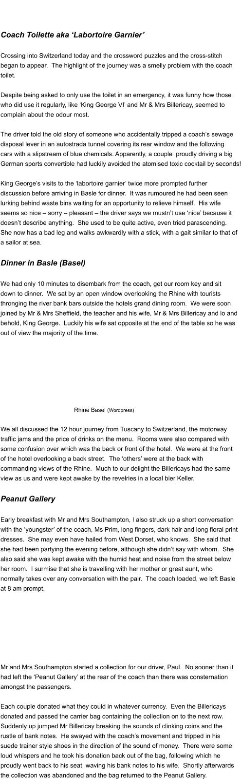 Coach Toilette aka ‘Labortoire Garnier’   Crossing into Switzerland today and the crossword puzzles and the cross-stitch  began to appear.  The highlight of the journey was a smelly problem with the coach  toilet.    Despite being asked to only use the toilet in an emergency, it was funny how those  who did use it regularly, like ‘King George VI’ and Mr & Mrs Billericay, seemed to  complain about the odour most.   The driver told the old story of someone who accidentally tripped a coach’s sewage  disposal lever in an autostrada tunnel covering its rear window and the following  cars with a slipstream of blue chemicals. Apparently, a couple  proudly driving a big  German sports convertible had luckily avoided the atomised toxic cocktail by seconds!   King George’s visits to the ‘labortoire garnier’ twice more prompted further  discussion before arriving in Basle for dinner.  It was rumoured he had been seen  lurking behind waste bins waiting for an opportunity to relieve himself.  His wife  seems so nice – sorry – pleasant – the driver says we mustn’t use ‘nice’ because it  doesn’t describe anything.  She used to be quite active, even tried parascending.   She now has a bad leg and walks awkwardly with a stick, with a gait similar to that of  a sailor at sea.   Dinner in Basle (Basel)   We had only 10 minutes to disembark from the coach, get our room key and sit  down to dinner.  We sat by an open window overlooking the Rhine with tourists  thronging the river bank bars outside the hotels grand dining room.  We were soon  joined by Mr & Mrs Sheffield, the teacher and his wife, Mr & Mrs Billericay and lo and  behold, King George.  Luckily his wife sat opposite at the end of the table so he was  out of view the majority of the time.         Rhine Basel (Wordpress)  We all discussed the 12 hour journey from Tuscany to Switzerland, the motorway  traffic jams and the price of drinks on the menu.  Rooms were also compared with  some confusion over which was the back or front of the hotel.  We were at the front  of the hotel overlooking a back street.  The ‘others’ were at the back with  commanding views of the Rhine.  Much to our delight the Billericays had the same  view as us and were kept awake by the revelries in a local bier Keller.   Peanut Gallery   Early breakfast with Mr and Mrs Southampton, I also struck up a short conversation  with the ‘youngster’ of the coach, Ms Prim, long fingers, dark hair and long floral print  dresses.  She may even have hailed from West Dorset, who knows.  She said that  she had been partying the evening before, although she didn’t say with whom.  She  also said she was kept awake with the humid heat and noise from the street below  her room.  I surmise that she is travelling with her mother or great aunt, who  normally takes over any conversation with the pair.  The coach loaded, we left Basle  at 8 am prompt.          Mr and Mrs Southampton started a collection for our driver, Paul.  No sooner than it  had left the ‘Peanut Gallery’ at the rear of the coach than there was consternation  amongst the passengers.   Each couple donated what they could in whatever currency.  Even the Billericays  donated and passed the carrier bag containing the collection on to the next row.   Suddenly up jumped Mr Billericay breaking the sounds of clinking coins and the  rustle of bank notes.  He swayed with the coach’s movement and tripped in his  suede trainer style shoes in the direction of the sound of money.  There were some  loud whispers and he took his donation back out of the bag, following which he  proudly went back to his seat, waving his bank notes to his wife.  Shortly afterwards  the collection was abandoned and the bag returned to the Peanut Gallery.