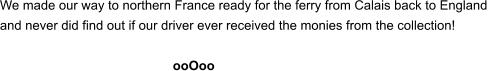 We made our way to northern France ready for the ferry from Calais back to England  and never did find out if our driver ever received the monies from the collection!        ooOoo