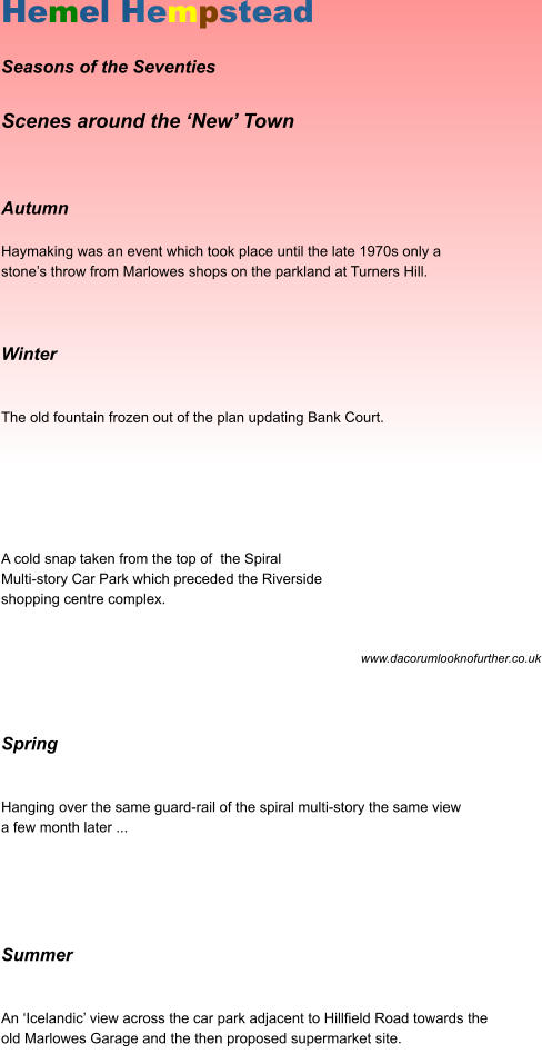 Hemel Hempstead  Seasons of the Seventies  Scenes around the ‘New’ Town        Autumn   Haymaking was an event which took place until the late 1970s only a  stone’s throw from Marlowes shops on the parkland at Turners Hill.       Winter     The old fountain frozen out of the plan updating Bank Court.            A cold snap taken from the top of  the Spiral  Multi-story Car Park which preceded the Riverside  shopping centre complex.      								       www.dacorumlooknofurther.co.uk     Spring     Hanging over the same guard-rail of the spiral multi-story the same view  a few month later ...         Summer    An ‘Icelandic’ view across the car park adjacent to Hillfield Road towards the  old Marlowes Garage and the then proposed supermarket site.  